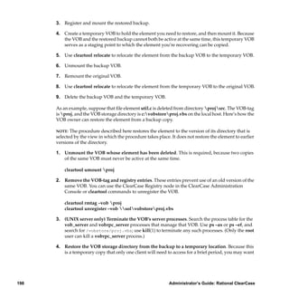 3. Register and mount the restored backup.

      4. Create a temporary VOB to hold the element you need to restore, and then mount it. Because
         the VOB and the restored backup cannot both be active at the same time, this temporary VOB
         serves as a staging point to which the element you’re recovering can be copied.

      5. Use cleartool relocate to relocate the element from the backup VOB to the temporary VOB.

      6. Unmount the backup VOB.

      7. Remount the original VOB.

      8. Use cleartool relocate to relocate the element from the temporary VOB to the original VOB.

      9. Delete the backup VOB and the temporary VOB.

      As an example, suppose that ﬁle element util.c is deleted from directory projsrc. The VOB-tag
      is proj, and the VOB storage directory is c:vobstoreproj.vbs on the local host. Here’s how the
      VOB owner can restore the element from a backup copy.

      NOTE:  The procedure described here restores the element to the version of its directory that is
      selected by the view in which the procedure takes place. It does not restore the element to earlier
      versions of the directory.

      1. Unmount the VOB whose element has been deleted. This is required, because two copies
         of the same VOB must never be active at the same time.

          cleartool umount proj

      2. Remove the VOB-tag and registry entries. These entries prevent use of an old version of the
         same VOB. You can use the ClearCase Registry node in the ClearCase Administration
         Console or cleartool commands to unregister the VOB.

          cleartool rmtag –vob proj
          cleartool unregister –vob solvobstoreproj.vbs

      3. (UNIX server only) Terminate the VOB’s server processes. Search the process table for the
         vob_server and vobrpc_server processes that manage that VOB. Use ps –ax or ps –ef, and
         search for /vobstore/proj.vbs; use kill(1) to terminate any such processes. (Only the root
         user can kill a vobrpc_server process.)

      4. Restore the VOB storage directory from the backup to a temporary location. Because this
         is a temporary copy that only one client will need to access for a brief period, you may want




198                                                           Administrator’s Guide: Rational ClearCase
 