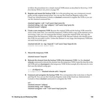 to follow the procedures for a simple manual VOB restore as described in Restoring a VOB
                     from Backup Without vob_restore on page 195.

                 5. Register and mount the backup VOB. As in the preceding step, use a temporary mount
                    point, not the original mount point. You can use the ClearCase Registry node in the
                    ClearCase Administration Console or cleartool commands to register the VOB or you can
                    use the cleartool command line.

                     cleartool register –vob soluserstmpproj.vbs
                     cleartool mktag –vob –tag oldproj soluserstmpproj.vbs
                     cleartool mount oldproj

                 6. Create a new, temporary VOB. Because the original VOB and the backup VOB cannot be
                    active at the same time, you need this temporary VOB to hold a copy of the element you’re
                    recovering. Later, you can unmount the backup, mount the original VOB, and copy the
                    element from the temporary VOB to the original VOB. Because nobody else should access
                    this VOB, do not make it public. Unless the element is very large, this temporary VOB does
                    not need much disk space.

                     cleartool mkvob –nc –tag tmpvob soluserstmptmpvob.vbs
                     Created versioned object base.
                       .
                       .

                 7. Mount the temporary VOB.

                     cleartool mount tmpvob

                 8. Relocate the element from the backup VOB to the temporary VOB. Use the cleartool
                    relocate command to relocate the element into the temporary VOB. Create the data ﬁle in the
                    old VOB and run clearimport in the temporary VOB. In this example, Z: is the root of a view
                    that uses the default conﬁg spec.

                     z:> cd oldprojsrc
                     z:oldprojsrc> cleartool relocate util.c tmpvob

                 9. Unmount and unregister the backup VOB. This corresponds to the work done in Step #1
                    and Step #2. You can use the ClearCase Registry node in the ClearCase Administration
                    Console or these cleartool commands to unregister the VOB.

                     cd 
                     cleartool umount oldproj
                     cleartool rmtag –vob oldproj
                     cleartool unregister –vob soluserstmpproj.vbs




10 - Backing Up and Restoring VOBs                                                                          199
 