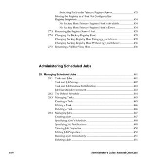 Switching Back to the Primary Registry Server ..................................433
                           Moving the Registry to a Host Not Configured for
                           Registry Snapshots .........................................................................................434
                                 No Backup Host: Primary Registry Host Is Available.......................434
                          No Backup Host: Primary Registry Host Is Down.............................434
                  27.3 Renaming the Registry Server Host.............................................................435
                  27.4 Changing the Backup Registry Host............................................................435
                       Changing Backup Registry Host Using rgy_switchover ..........................435
                       Changing Backup Registry Host Without rgy_switchover......................436
                  27.5 Renaming a VOB or View Host....................................................................436




       Administering Scheduled Jobs

       28. Managing Scheduled Jobs ..........................................................................................441
             28.1 Tasks and Jobs.................................................................................................441
                  Task and Job Storage ......................................................................................442
                  Task and Job Database Initialization ...........................................................443
                  Job Execution Environment ..........................................................................443
             28.2 The Default Schedule .....................................................................................444
             28.3 Managing Tasks ..............................................................................................445
                  Creating a Task ...............................................................................................445
                  Editing a Task..................................................................................................446
                  Deleting a Task................................................................................................446
             28.4 Managing Jobs.................................................................................................447
                  Creating a Job ..................................................................................................447
                  Specifying a Job’s Schedule...........................................................................448
                  Specifying Job Notifications..........................................................................449
                  Viewing Job Properties ..................................................................................450
                  Editing Job Properties ....................................................................................450
                  Running a Job Immediately ..........................................................................451
                  Deleting a Job ..................................................................................................451




xxiv                                                                       Administrator’s Guide: Rational ClearCase

            /vobs/doc/ccase/admin/cc_adminTOC.fm — September 13, 2001 2:13 pm
 