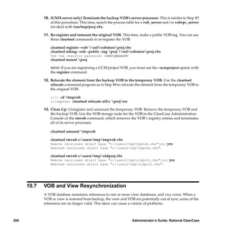 10. (UNIX server only) Terminate the backup VOB’s server processes. This is similar to Step #3
                 of this procedure. This time, search the process table for a vob_server and/or vobrpc_server
                 invoked with /usr/tmp/proj.vbs.

             11. Re-register and remount the original VOB. This time, make a public VOB-tag. You can use
                 these cleartool commands to re-register the VOB.

                 cleartool register –vob solvobstoreproj.vbs
                 cleartool mktag –vob –public –tag proj solvobstoreproj.vbs
                 Vob tag registry password: <enter password>
                 cleartool mount proj

                 NOTE: If you are registering a UCM project VOB, you must use the –ucmproject option with
                 the register command.

             12. Relocate the element from the backup VOB to the temporary VOB. Use the cleartool
                 relocate command program as in Step #8 to relocate the element from the temporary VOB to
                 the original VOB.

                 z:> cd tmpvob
                 z:tmpvob> cleartool relocate util.c projsrc

             13. Clean Up. Unregister and unmount the temporary VOB. Remove the temporary VOB and
                 the backup VOB. Use the VOB storage node for the VOB in the ClearCase Administration
                 Console or the rmvob command, which removes the VOB’s registry entries and terminates
                 all of its server processes.

                 cleartool umount tmpvob

                 cleartool rmvob c:userstmptmpvob.vbs
                 Remove versioned object base "c:userstmptmpvob.vbs"[no] yes
                 Removed versioned object base "c:userstmptmpvob.vbs".

                 cleartool rmvob c:userstmpoldproj.vbs
                 Remove versioned object base "c:userstmpoldproj.vbs"[no] yes
                 Removed versioned object base "c:userstmpoldproj.vbs".




      10.7   VOB and View Resynchronization
             A VOB database maintains references to one or more view databases, and vice versa. When a
             VOB or view is restored from backup, the view and VOB are potentially out of sync; some of the
             references are no longer valid. This skew can cause a variety of problems.



200                                                                Administrator’s Guide: Rational ClearCase
 