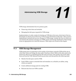 11                  Administering VOB Storage

                                                                                11
                  VOB storage administration has two primary goals:

                  ®   Preserving critical data and metadata

                  ®   Managing the disk space required for VOB storage

                  Implementation of a daily routine for backing up VOB data is the more critical task of the two.
                  See Chapter 10, Backing Up and Restoring VOBs for more information on this topic. After you have
                  implemented a backup and recovery strategy for VOB storage, consider the ways in which you
                  can minimize the amount of storage your VOBs require and manage distribution of that storage
                  across an appropriate set of network resources. These topics are covered in this chapter.




       11.1       VOB Storage Management
                  VOB storage grows in proportion to the number of developers using the VOB and the rate at
                  which they create and change the data under ClearCase control. Much of this data needs to be
                  preserved, often for an extended period. But some of it loses value quickly and can be safely
                  removed from the VOB. Rational ClearCase provides tools that perform the following tasks:

                  ®   Monitor the disk space used by VOBs

                  ®   Scrub VOBs to remove unneeded data and metadata on a schedule you deﬁne, using
                      criteria you specify

                  ®   Create additional storage pools for existing VOBs

                  ®   Relocate data from one VOB to another



11 - Administering VOB Storage                                                                                205
 