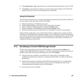 ®   The cleartool space –vob command shows current and historical disk space use for a VOB.

                  ®   The dospace command shows disk space used by shared derived objects in the VOB. The
                      display also shows which views hold references to these DOs.



                  Using the Scheduler

                  The ClearCase scheduler runs several jobs that gather data about disk space used by VOBs and
                  that can reclaim excess disk space used by local VOBs:

                  ®   Daily data gathering on VOB disk space used
                  ®   Weekly data gathering on disk space used by shared derived objects
                  ®   Daily scrubbing of VOB storage pools using the scrubber utility
                  ®   Weekly scrubbing of VOB databases using the vob_scrubber utility
                  ®   Daily and weekly execution of jobs that you can customize to run your own programs

                  In their default conﬁguration, many of these jobs do little or nothing. (For example, the daily
                  VOB space monitoring job does not gather statistics on any VOB until it has been conﬁgured to
                  do so.) We recommend reviewing the list of scheduled jobs and enabling all of the ones your VOB
                  storage management routine requires. For more information on the ClearCase scheduler, see
                  Chapter 28, Managing Scheduled Jobs.




       11.2       Scrubbing to Control VOB Storage Growth
                  The ﬁrst step in managing the growth of VOB storage is to understand the scrubber and
                  conﬁgure each VOB’s pools to be scrubbed in a way that is appropriate to the growth and access
                  patterns of the VOB. Several basic rules the govern use of the scrubber:

                  ®   Cleartext pools are scrubbed to control their size. These pools are essentially caches;
                      scrubbing unneeded data containers in a cleartext pool has little or no effect on ClearCase
                      performance.

                  ®   Derived object pools are scrubbed to delete DO data containers that are no longer being
                      used by any view (those whose reference counts are zero). Scrubbing also removes the
                      corresponding derived objects from the VOB database.

                  ®   Source pools are never scrubbed.




11 - Administering VOB Storage                                                                                  207
 
