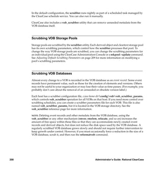 In the default conﬁguration, the scrubber runs nightly as part of a scheduled task managed by
      the ClearCase schedule service. You can also run it manually.

      ClearCase also includes a vob_scrubber utility that can remove unneeded metadata from the
      VOB database itself.



      Scrubbing VOB Storage Pools

      Storage pools are scrubbed by the scrubber utility. Each derived object and cleartext storage pool
      has its own scrubbing parameters, which control how the scrubber processes that pool. To
      change the way VOB storage pools are scrubbed, you can change the scrubbing parameters for
      an individual pool using the ClearCase Administration Console or a mkpool –update command.
      See Adjusting Default Scrubbing Parameters on page 209 for more information on modifying a
      pool’s scrubbing parameters.



      Scrubbing VOB Databases

      Almost every change to a VOB is recorded in the VOB database as an event record. Some event
      records have permanent value, such as those for the creation of elements and versions. Others
      may not be useful to your organization or may lose their value as time passes. (For example, you
      probably don’t care about the removal of an unneeded or obsolete version label.)

      Each host has a scrubber conﬁguration ﬁle, ccase-home-dirconﬁgvobvob_scrubber_params,
      which controls vob_scrubber operation for all VOBs on that host. If you need more control over
      scrubbing schedules, you can create a scrubber parameters ﬁle for each VOB. This ﬁle is also
      named vob_scrubber_params, but it is located in the VOB storage directory. See the
      vob_scrubber reference page for more information.

      NOTE: Deleting event records and other metadata from the VOB database, using the
      vob_scrubber or any other mechanism (rmver, rmelem, relocate, and so on) increases the
      amount of free space within these ﬁles so that they can accommodate newly created event
      records and derived objects, but does not reduce the disk space used by the VOB database. A
      regularly scrubbed VOB database grows slowly and should not require further intervention to
      keep growth under control. However, if you must occasionally force a reduction in the size of a
      VOB database, scrub it, and then run the reformatvob command.




208                                                          Administrator’s Guide: Rational ClearCase
 
