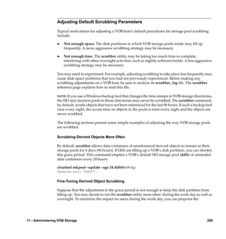 Adjusting Default Scrubbing Parameters

                  Typical motivations for adjusting a VOB host’s default procedures for storage pool scrubbing
                  include:

                  ®   Not enough space. The disk partitions in which VOB storage pools reside may ﬁll up
                      frequently. A more aggressive scrubbing strategy may be necessary.

                  ®   Not enough time. The scrubber utility may be taking too much time to complete,
                      interfering with other overnight activities, such as nightly software builds. A less aggressive
                      scrubbing strategy may be necessary.

                  You may need to experiment. For example, adjusting scrubbing to take place less frequently may
                  cause disk-space problems that you had not previously experienced. Before making any
                  scrubbing adjustments on a VOB host, be sure to analyze its scrubber_log ﬁle. The scrubber
                  reference page explains how to read this ﬁle.

                  NOTE: If you use a Windows backup tool that changes the time stamps in VOB storage directories,
                  the DO and cleartext pools in those directories may never be scrubbed. The scrubber command,
                  by default, scrubs objects that have not been referenced for the last 96 hours. If such a backup tool
                  runs every night, the access time on objects in the pools is reset every night and the objects are
                  never scrubbed.

                  The following sections present some simple examples of adjusting the way VOB storage pools
                  are scrubbed.

                  Scrubbing Derived Objects More Often

                  By default, scrubber allows data containers of unreferenced derived objects to remain in their
                  storage pools for 4 days (96 hours). If DOs are ﬁlling up a VOB’s disk partition, you can shorten
                  this grace period. This command empties a VOB’s default DO storage pool (ddft) of unneeded
                  data containers every 24 hours:

                  cleartool mkpool –update –age 24 ddft@vob-tag
                  Updated pool "ddft".

                  Fine-Tuning Derived Object Scrubbing

                  Suppose that the adjustment in the grace period is not enough to keep the disk partition from
                  ﬁlling up. You may decide to run the scrubber utility more often: during the work day as well as
                  overnight. To minimize the impact on users during the work day, you can pinpoint the




11 - Administering VOB Storage                                                                                     209
 