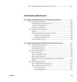 28.5 Managing the Scheduler Access Control List ............................................ 452




           Administering Web Servers

           29. Configuring a Web Server for the ClearCase Web Interface .............................457
                  29.1 Configuration Planning................................................................................. 457
                        Web Administration Considerations .......................................................... 457
                        ClearCase Considerations ............................................................................. 458
                        Browser Considerations ................................................................................ 461
                  29.2 Configuring the Web Server......................................................................... 461
                        Apache ............................................................................................................. 461
                        Microsoft Internet Information Server (IIS)................................................ 462
                                      Configuration Steps for IIS4 .................................................................. 462
                                    Configuration Steps for IIS5 .................................................................. 464
                                iPlanet Enterprise Server............................................................................... 465


           30. Configuring Integrations with Microsoft Web Authoring Tools........................467
                  30.1 Overview of the Integration ......................................................................... 467
                        Server Setup Overview.................................................................................. 468
                        Client Setup Overview .................................................................................. 468
                  30.2 Server Setup Procedure ................................................................................. 469
                        Step 1: Install IIS ............................................................................................. 470
                        Step 2: Install FPSE or OSE ........................................................................... 471
                        Step 3: Install ClearCase ................................................................................ 472
                        Step 4: Run the Web Authoring Integration Configuration
                        Wizard.............................................................................................................. 472
                  30.3 Client Setup Procedure.................................................................................. 475
                        Step 1: Install the Client Application........................................................... 475
                                Step 2: Add Web to Source Control............................................................. 475
                                      From FrontPage 98.................................................................................. 475
                                      From FrontPage 2000.............................................................................. 476



Contents                                                                                                                                   xxv

                /vobs/doc/ccase/admin/cc_adminTOC.fm — September 13, 2001 2:13 pm
 