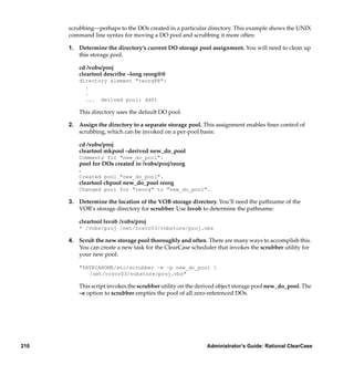 scrubbing—perhaps to the DOs created in a particular directory. This example shows the UNIX
      command line syntax for moving a DO pool and scrubbing it more often:

      1. Determine the directory’s current DO storage pool assignment. You will need to clean up
         this storage pool.

          cd /vobs/proj
          cleartool describe –long reorg@@
          directory element "reorg@@":
            .
            .
            ... derived pool: ddft

          This directory uses the default DO pool.

      2. Assign the directory to a separate storage pool. This assignment enables ﬁner control of
         scrubbing, which can be invoked on a per-pool basis:

          cd /vobs/proj
          cleartool mkpool –derived new_do_pool
          Comments for "new_do_pool":
          pool for DOs created in /vobs/proj/reorg
          .
          Created pool "new_do_pool".
          cleartool chpool new_do_pool reorg
          Changed pool for "reorg" to "new_do_pool".

      3. Determine the location of the VOB storage directory. You’ll need the pathname of the
         VOB’s storage directory for scrubber. Use lsvob to determine the pathname:

          cleartool lsvob /vobs/proj
          * /vobs/proj /net/ccsvr03/vobstore/proj.vbs

      4. Scrub the new storage pool thoroughly and often. There are many ways to accomplish this.
         You can create a new task for the ClearCase scheduler that invokes the scrubber utility for
         your new pool:

          "$ATRIAHOME/etc/scrubber –e –p new_do_pool 
             /net/ccsvr03/vobstore/proj.vbs"

          This script invokes the scrubber utility on the derived object storage pool new_do_pool. The
          –e option to scrubber empties the pool of all zero-referenced DOs.




210                                                         Administrator’s Guide: Rational ClearCase
 