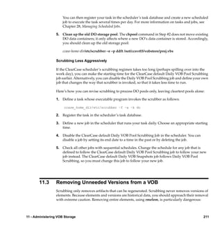 You can then register your task in the scheduler’s task database and create a new scheduled
                      job to execute the task several times per day. For more information on tasks and jobs, see
                      Chapter 28, Managing Scheduled Jobs.

                  5. Clean up the old DO storage pool. The chpool command in Step #2 does not move existing
                     DO data containers; it only affects where a new DO’s data container is stored. Accordingly,
                     you should clean up the old storage pool:

                      ccase-home-dir/etc/scrubber –e –p ddft /net/ccsvr03/vobstore/proj.vbs

                  Scrubbing Less Aggressively

                  If the ClearCase scheduler’s scrubbing regimen takes too long (perhaps spilling over into the
                  work day), you can make the starting time for the ClearCase default Daily VOB Pool Scrubbing
                  job earlier. Alternatively, you can disable the Daily VOB Pool Scrubbing job and deﬁne your own
                  job that changes the way that scrubber is invoked, so that it takes less time to run.

                  Here’s how you can revise scrubbing to process DO pools only, leaving cleartext pools alone:

                  1. Deﬁne a task whose executable program invokes the scrubber as follows:

                      ccase_home_dir/etc/scrubber –f –a –k do

                  2. Register the task in the scheduler’s task database.

                  3. Deﬁne a new job in the scheduler that runs your task daily. Choose an appropriate starting
                     time.

                  4. Disable the ClearCase default Daily VOB Pool Scrubbing Job in the scheduler. You can
                     disable a job by setting its end date to a time in the past or by deleting the job.

                  5. Check all other jobs with sequential schedules. Change the schedule for any job that is
                     deﬁned to follow the ClearCase default Daily VOB Pool Scrubbing job to follow your new
                     job instead. The ClearCase default Daily VOB Snapshots job follows Daily VOB Pool
                     Scrubbing, so you must change this job to follow your new job.




       11.3       Removing Unneeded Versions from a VOB
                  Scrubbing only removes artifacts that can be regenerated. Scrubbing never removes versions of
                  elements. Because elements and versions are historical data, you should approach their removal
                  with extreme caution. Removing entire elements, using rmelem, is particularly dangerous:



11 - Administering VOB Storage                                                                                211
 