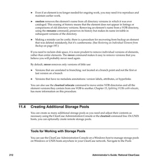 ®   Even if an element is no longer needed for ongoing work, you may need it to reproduce and
                 maintain earlier work.

             ®   rmelem removes the element’s name from all directory versions in which it was ever
                 cataloged. This erasing of history means that the element does not appear in listings or
                 comparisons of old directory versions. Removing an element’s name from a VOB directory,
                 using the rmname command, preserves its history but makes its name invisible in
                 subsequent versions of the directory.

             ®   Making a mistake can be costly; there is a procedure for recovering from backup an element
                 that was deleted mistakenly, but it’s cumbersome. (See Restoring an Individual Element from
                 Backup on page 197.)

             If you need to reclaim disk space, it is more prudent to remove individual versions of elements,
             rather than entire elements. The rmver command makes it easy to remove versions that you
             believe you will probably never need again.

             By default, rmver removes only versions of little use:

             ®   Versions that are unrelated to branching: not located at a branch point and not the ﬁrst or
                 last version on a branch

             ®   Versions that have no metadata annotations: version labels, attributes, or hyperlinks

             You can also use the cleartool relocate command to move entire VOB directories and all the
             element versions they contain from one VOB to another. Chapter 15, Splitting VOBs with relocate,
             has more information on this procedure.




      11.4   Creating Additional Storage Pools
             You can create as many additional storage pools as you need and adjust their contents as
             necessary using the ClearCase Administration Console or the cleartool command line. On UNIX
             hosts, you can optionally create remote storage pools.



             Tools for Working with Storage Pools

             You can use the ClearCase Administration Console on a Windows host to manage storage pools
             on Windows or UNIX hosts anywhere in your ClearCase network. Navigate to the Pools




212                                                                   Administrator’s Guide: Rational ClearCase
 
