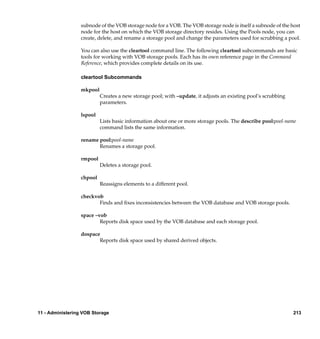 subnode of the VOB storage node for a VOB. The VOB storage node is itself a subnode of the host
                  node for the host on which the VOB storage directory resides. Using the Pools node, you can
                  create, delete, and rename a storage pool and change the parameters used for scrubbing a pool.

                  You can also use the cleartool command line. The following cleartool subcommands are basic
                  tools for working with VOB storage pools. Each has its own reference page in the Command
                  Reference, which provides complete details on its use.

                  cleartool Subcommands

                  mkpool
                           Creates a new storage pool; with –update, it adjusts an existing pool’s scrubbing
                           parameters.

                  lspool
                           Lists basic information about one or more storage pools. The describe pool:pool-name
                           command lists the same information.

                  rename pool:pool-name
                         Renames a storage pool.

                  rmpool
                           Deletes a storage pool.

                  chpool
                           Reassigns elements to a different pool.

                  checkvob
                         Finds and ﬁxes inconsistencies between the VOB database and VOB storage pools.

                  space –vob
                          Reports disk space used by the VOB database and each storage pool.

                  dospace
                         Reports disk space used by shared derived objects.




11 - Administering VOB Storage                                                                                 213
 