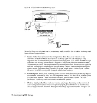Figure 16   Local and Remote VOB Storage Pools


                                           VOB storage pools         VOB database



                                   local storage pool




                  VOB host
                                        remote storage pools
                                       can be located on another
                                      disk partition on same host,
                                           or on another host




                                                                           remote host




                  When deciding which hosts to use for new storage pools, consider that each kind of storage pool
                  has a different pattern of use:

                  ®   Source pools. These pools store the most precious data: checked-in versions of ﬁle
                      elements. Trafﬁc to and from these pools is relatively light, but data integrity is very
                      important. We recommend that you keep source storage pools local, within the VOB storage
                      directory. This strategy optimizes data integrity: a single disk partition contains all of the
                      VOB’s essential data. It also simpliﬁes backup/restore procedures. These concerns typically
                      override performance considerations, because losing a source pool means that developers
                      must re-create the lost versions If you decide to use remote source pools, choose a robust
                      ﬁle server for which you provide frequent, reliable data backups.

                  ®   Cleartext pools. These pools probably get the heaviest trafﬁc (assuming that many of your
                      ﬁle elements are stored in delta and/or compressed format). But the data in cleartext pools
                      is expendable, because ClearCase can reconstruct it from the source pools. The ideal
                      location for cleartext pools is a machine with a fast ﬁle system.

                  ®   Derived object pools. These pools can become quite large, depending on the number of
                      active conﬁgurations (three new development projects, two old releases in maintenance,
                      and so on) you need to maintain. Anticipate the storage requirements in the new pool for




11 - Administering VOB Storage                                                                                  215
 