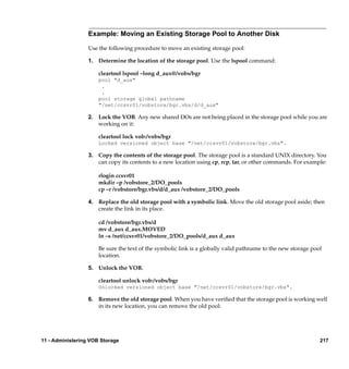 Example: Moving an Existing Storage Pool to Another Disk

                  Use the following procedure to move an existing storage pool:

                  1. Determine the location of the storage pool. Use the lspool command:

                      cleartool lspool –long d_aux@/vobs/bgr
                      pool "d_aux"
                       .
                       .
                      pool storage global pathname
                      "/net/ccsvr01/vobstore/bgr.vbs/d/d_aux"

                  2. Lock the VOB. Any new shared DOs are not being placed in the storage pool while you are
                     working on it:

                      cleartool lock vob:/vobs/bgr
                      Locked versioned object base "/net/ccsvr01/vobstore/bgr.vbs".

                  3. Copy the contents of the storage pool. The storage pool is a standard UNIX directory. You
                     can copy its contents to a new location using cp, rcp, tar, or other commands. For example:

                      rlogin ccsvr01
                      mkdir –p /vobstore_2/DO_pools
                      cp –r /vobstore/bgr.vbs/d/d_aux /vobstore_2/DO_pools

                  4. Replace the old storage pool with a symbolic link. Move the old storage pool aside; then
                     create the link in its place.

                      cd /vobstore/bgr.vbs/d
                      mv d_aux d_aux.MOVED
                      ln –s /net/ccsvr01/vobstore_2/DO_pools/d_aux d_aux

                      Be sure the text of the symbolic link is a globally valid pathname to the new storage pool
                      location.

                  5. Unlock the VOB.

                      cleartool unlock vob:/vobs/bgr
                      Unlocked versioned object base "/net/ccsvr01/vobstore/bgr.vbs".

                  6. Remove the old storage pool. When you have veriﬁed that the storage pool is working well
                     in its new location, you can remove the old pool:




11 - Administering VOB Storage                                                                                 217
 
