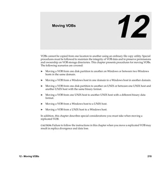 12                   Moving VOBs

                                                                                12
                   VOBs cannot be copied from one location to another using an ordinary ﬁle copy utility. Special
                   procedures must be followed to maintain the integrity of VOB data and to preserve permissions
                   and ownership on VOB storage directories. This chapter presents procedures for moving VOBs.
                   The following scenarios are covered:

                   ®   Moving a VOB from one disk partition to another on Windows or between two Windows
                       hosts in the same domain.

                   ®   Moving a VOB from a Windows host in one domain to a Windows host in another domain.

                   ®   Moving a VOB from one disk partition to another on UNIX or between one UNIX host and
                       another UNIX host with the same binary format.

                   ®   Moving a VOB from one UNIX host to another UNIX host with a different binary data
                       format.

                   ®   Moving a VOB from a Windows host to a UNIX host.

                   ®   Moving a VOB from a UNIX host to a Windows host.

                   In addition, this chapter describes special considerations you must take when moving a
                   replicated VOB.

                   CAUTION: Failure to follow the instructions in this chapter when you move a replicated VOB may
                   result in replica divergence and data loss.




12 - Moving VOBs                                                                                              219
 