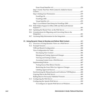 From Visual InterDev 6.0 .......................................................................476
                           Step 3: Verify That New Web Content Is Added to Source
                           Control..............................................................................................................477
                           Step 4: Setting User Permissions ..................................................................479
                                 FrontPage 98.............................................................................................479
                                 FrontPage 2000.........................................................................................479
                               Visual InterDev 6.0..................................................................................479
                           Step 5: Local Mode Client Setup for FrontPage 2000 ................................479
                  30.4     Web Folders Support in Office 2000 and Microsoft Internet
                           Explorer 5.........................................................................................................481
                  30.5     Updating the Shared View on the Web Server ..........................................481
                  30.6     Considerations for Migrating and Converting Data to the
                           Integration .......................................................................................................481
                  30.7     Accessing Help Information for the Integration ........................................482


       31. Using Dynamic Views to Develop and Deliver Web Content .............................483
              31.1 Overview of Using Dynamic Views on a Web Server ..............................483
              31.2 Example Scenario............................................................................................484
                   VOB and Branch Configuration ...................................................................484
                   View Configuration for Tasks.......................................................................486
                                 Developing New Content ......................................................................486
                                 Merging and Testing Approved Changes ...........................................486
                                 Viewing and Testing Content................................................................486
                              Accessing Content from a Web Browser..............................................487
                           Implementing Policies ...................................................................................487
                                 Testing Source Files Before Checkin.....................................................487
                                 Restricting the Users Who Can Approve Changes ............................488
                           Labeling Approved Sources ..................................................................488
                       Synchronizing the Massachusetts and California VOB Replicas ............488
                       Copying Files to the Web Server ..................................................................489
                       Rolling Back to Previously Published Versions .........................................489
                  31.3 Configuring the Web Server .........................................................................489
                       Configuring the Apache Web Server...........................................................490
                                 To Configure an Apache Web Server on Windows ...........................490



xxvi                                                                           Administrator’s Guide: Rational ClearCase

            /vobs/doc/ccase/admin/cc_adminTOC.fm — September 13, 2001 2:13 pm
 
