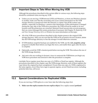12.1   Important Steps to Take When Moving Any VOB
             Although the procedures described in this section differ in various ways, the following steps
             should be considered when moving any VOB.

             ®   Unless you are moving a VOB between UNIX and Windows, or from one Windows domain
                 to another, make sure that the ownership and access control information for the VOB
                 storage directory is preserved when the directory is copied. Not all ﬁle system copy
                 utilities—especially on Windows—preserve this information. If this information is changed
                 during the copy step of the VOB move procedure, the VOB will not be usable in its new
                 location until the protections are corrected. Rational ClearCase provides several programs
                 that can correct damaged ﬁle system protections if necessary. See Chapter 35, Repairing VOB
                 and View Storage Directory ACLs on Windows for more information on this topic.

             ®   All of the VOB move procedures described in this chapter preserve the original VOB
                 storage directory. After you are sure that the VOB can be accessed at its new location, delete
                 the old VOB storage directory to free the storage it would otherwise consume.

             ®   If VOB database snapshot backups are enabled for the VOB, use the vob_snapshot_setup
                 program to disable them before you begin the move, and enable them again after the move
                 is complete.

             ®   Optionally, scrub the VOB’s cleartext pools before moving the VOB. This reduces the size of
                 the VOB storage directory.

             ®   Ask users who are working in dynamic views to unmount the VOB before you begin any
                 VOB move procedure and remount it after the procedure is complete.

             CAUTION:  Never register more than one copy of a VOB in a ClearCase registry. Although the
             procedures described in this chapter copy the VOB storage directory, none of them registers the
             copy before the original has been unregistered. If more than one copy of a VOB is registered in
             the same registry, even if they have tags in separate regions, severe ClearCase errors, including
             potential data loss, will occur.




      12.2   Special Considerations for Replicated VOBs
             If you are moving a VOB replica to a new host, take the following steps ﬁrst:

             1. Make sure the replica masters its own replica object. For a replica named portland:




220                                                                 Administrator’s Guide: Rational ClearCase
 