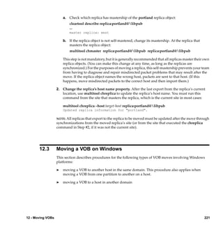 a. Check which replica has mastership of the portland replica object:
                           cleartool describe replica:portland@libpub
                           ...
                           master replica: west

                       b. If the replica object is not self-mastered, change its mastership. At the replica that
                          masters the replica object:
                           multitool chmaster replica:portland@libpub replica:portland@libpub

                       This step is not mandatory, but it is generally recommended that all replicas master their own
                       replica objects. (You can make this change at any time, as long as the replicas are
                       synchronized.) For the purposes of moving a replica, this self-mastership prevents your team
                       from having to diagnose and repair misdirected packet problems that may result after the
                       move. If the replica object names the wrong host, packets are sent to that host. (If this
                       happens, move misdirected packets to the correct host and then import them.)

                   2. Change the replica’s host name property. After the last export from the replica’s current
                      location, use multitool chreplica to update the replica’s host name. You must run this
                      command from the site that masters the replica, which is the current site in most cases:

                       multitool chreplica –host target-host replica:portland@libpub
                       Updated replica information for "portland".

                   NOTE: All replicas that export to the replica to be moved must be updated after the move through
                   synchronizations from the moved replica’s site (or from the site that executed the chreplica
                   command in Step #2, if it was not the current site).




       12.3        Moving a VOB on Windows
                   This section describes procedures for the following types of VOB moves involving Windows
                   platforms:

                   ®   moving a VOB to another host in the same domain. This procedure also applies when
                       moving a VOB from one partition to another on a host.

                   ®   moving a VOB to a host in another domain




12 - Moving VOBs                                                                                                   221
 