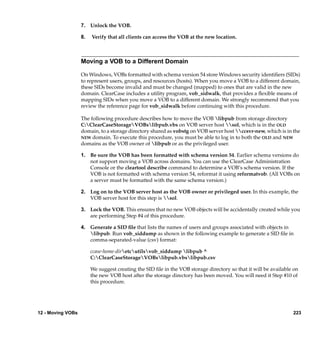 7. Unlock the VOB.

                   8.   Verify that all clients can access the VOB at the new location.



                   Moving a VOB to a Different Domain

                   On Windows, VOBs formatted with schema version 54 store Windows security identiﬁers (SIDs)
                   to represent users, groups, and resources (hosts). When you move a VOB to a different domain,
                   these SIDs become invalid and must be changed (mapped) to ones that are valid in the new
                   domain. ClearCase includes a utility program, vob_sidwalk, that provides a ﬂexible means of
                   mapping SIDs when you move a VOB to a different domain. We strongly recommend that you
                   review the reference page for vob_sidwalk before continuing with this procedure.

                   The following procedure describes how to move the VOB libpub from storage directory
                   C:ClearCaseStorageVOBslibpub.vbs on VOB server host sol, which is in the OLD
                   domain, to a storage directory shared as vobstg on VOB server host ccsvr-new, which is in the
                   NEW domain. To execute this procedure, you must be able to log in to both the OLD and NEW
                   domains as the VOB owner of libpub or as the privileged user.

                   1. Be sure the VOB has been formatted with schema version 54. Earlier schema versions do
                      not support moving a VOB across domains. You can use the ClearCase Administration
                      Console or the cleartool describe command to determine a VOB’s schema version. If the
                      VOB is not formatted with schema version 54, reformat it using reformatvob. (All VOBs on
                      a server must be formatted with the same schema version.)

                   2. Log on to the VOB server host as the VOB owner or privileged user. In this example, the
                      VOB server host for this step is sol.

                   3. Lock the VOB. This ensures that no new VOB objects will be accidentally created while you
                      are performing Step #4 of this procedure.

                   4. Generate a SID ﬁle that lists the names of users and groups associated with objects in
                      libpub. Run vob_siddump as shown in the following example to generate a SID ﬁle in
                      comma-separated-value (csv) format:

                        ccase-home-diretcutilsvob_siddump libpub ^
                        C:ClearCaseStorageVOBslibpub.vbslibpub.csv

                        We suggest creating the SID ﬁle in the VOB storage directory so that it will be available on
                        the new VOB host after the storage directory has been moved. You will need it Step #10 of
                        this procedure.




12 - Moving VOBs                                                                                                 223
 