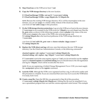 5. Stop ClearCase on the VOB server host sol.

      6. Copy the VOB storage directory to the new location.

          C:ClearCaseStorageVOBs> net use E: ccsvr-newvobstg
          C:ClearCaseStorageVOBs> ccopy libpub.vbs E:libpub.vbs

          NOTE:  Because the existing VOB storage directory ACLs will be meaningless in the new
          domain, you can use xcopy or a similar utility instead of the ClearCase utility
          ccase-home-diretcutilsccopy in this procedure.

      7. Fix the VOB storage directory protections. Log on to the VOB server host in the new domain
         (ccsvr-new in our example) as the VOB owner for libpub or as a privileged user. Run the
         ﬁx_prot utility as shown in the following example, where vobadm is the name of the new
         VOB owner, ccusers is the name of the VOB’s new principal group, and
         V:vobstglibpub.vbs is the host-local pathname of the VOB storage directory on
         ccsvr-new.

          ccase-home-diretcutilsﬁx_prot -root -r -chown vobadm -chgrp ccusers ^
          V:vobstglibpub.vbs

      8. Replace the VOB object and tag with new ones that reference the new VOB storage
         directory. Use the ClearCase Administration Console, or the following commands:

          cleartool register -vob -replace ccsvr-newvobstglibpub.vbs
          cleartool mktag -vob -replace –tag libpub ccsvr-newvobstglibpub.vbs

          If ccsvr-new is not in the same registry region as sol, you do not need to use the -replace
          option to cleartool register and cleartool mktag, but you should remove the old registration
          and tag for libpub, which will be invalid after the move.

          NOTE: If you are registering a Uniﬁed Change Management Process VOB, you must supply
          the –ucmproject option to the register command.

      9. Lock the VOB. Although the VOB is now registered and has a tag, it will not be usable until
         this procedure is complete. If you are concerned that users may try to access the VOB before
         it is ready, lock it now.

      10. Create a map ﬁle. Open the SID ﬁle you generated in Step #4 of this procedure
          (ccsvr-newvobstglibpub.vbslibpub.csv). Editing this ﬁle may be simpliﬁed if you
          use a spreadsheet program that can read the comma-separated-value format. This example




224                                                           Administrator’s Guide: Rational ClearCase
 
