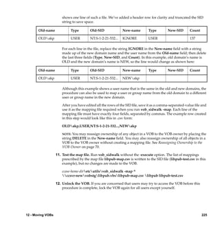 shows one line of such a ﬁle. We’ve added a header row for clarity and truncated the SID
                       string to save space.

       Old-name             Type         Old-SID              New-name        Type         New-SID       Count

       OLDakp              USER         NT:S-1-2-21-532...   IGNORE          USER                       137

                       For each line in the ﬁle, replace the string IGNORE in the New-name ﬁeld with a string
                       made up of the new domain name and the user name from the Old-name ﬁeld; then delete
                       the last three ﬁelds (Type, New-SID, and Count). In this example, old domain’s name is
                       OLD and the new domain’s name is NEW, so the line would change as shown here:

       Old-name             Type         Old-SID              New-name        Type         New-SID       Count

       OLDakp              USER         NT:S-1-2-21-532...   NEWakp

                       Although this example shows a user name that is the same in the old and new domains, the
                       procedure can also be used to map a user or group name from the old domain to a different
                       user or group name in the new domain.

                       After you have edited all the rows of the SID ﬁle, save it as a comma-separated-value ﬁle and
                       use it as the mapping ﬁle required when you run vob_sidwalk -map. Each line of the
                       mapping ﬁle must have exactly four ﬁelds, separated by commas. The example row created
                       in this step would look like this in .csv form:

                       OLDakp,USER,NT:S-1-2-21-532...,NEWakp

                       NOTE: You may reassign ownership of any object in a VOB to the VOB owner by placing the
                       string DELETE in the New-name ﬁeld. You may also reassign ownership of all objects in a
                       VOB to the VOB owner without creating a mapping ﬁle. See Reassigning Ownership to the
                       VOB Owner on page 70.

                   11. Test the map ﬁle. Run vob_sidwalk without the -execute option. The list of mappings
                       prescribed by the map ﬁle libpub-map.csv is written to the SID ﬁle (libpub-test.csv in this
                       example), but no changes are made to the VOB.

                       ccase-home-diretcutilsvob_sidwalk -map ^
                       ccsvr-newvobstglibpub.vbslibpub-map.csv libpub libpub-test.csv

                   12. Unlock the VOB. If you are concerned that users may try to access the VOB before this
                       procedure is complete, lock the VOB again for all users except yourself.




12 - Moving VOBs                                                                                                 225
 