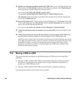 13. Update user and group identities stored in the VOB. When you are satisﬁed that the map
                 ﬁle is correct, run vob_sidwalk as shown in the following example, where libpub-map.csv
                 is the map ﬁle you created in Step #10 of this procedure:

                 ccase-home-diretcutilsvob_sidwalk -execute -map ^
                 ccsvr-newvobstglibpub.vbslibpub-map.csv libpub libpub-exec.csv

                 vob_sidwalk remaps ownership as speciﬁed in the map ﬁle and records the changes that
                 were made in libpub-exec.csv.

             14. Recover ﬁle system ACLs. Finally, while you are still logged in to ccsvr-new as the VOB
                 owner or privileged user, use vob_sidwalk with the -recover_ﬁlesystem option to apply the
                 correct ACLs to the VOB storage directory.

                 ccase-home-diretcutilsvob_sidwalk -recover_ﬁlesystem vobstore2libpub

             15. Verify that all clients in the new domain can access the VOB. Unlock the VOB if it is still
                 locked.

             16. Verify that all ClearCase users in the new domain can access objects in the VOB. Users
                 should be able to create new objects as well as change or remove objects they own.

                 NOTE: If the user’s name in the new domain is not the same as in the old domain, the user ill
                 loses rights associated with the creator of a version or a branch. For example, the user would
                 not be able to remove a version even though the user had created that version. These
                 operations can still be executed by a more privileged user (VOB owner, member of the
                 ClearCase administrators group).




      12.4   Moving a VOB on UNIX
             This section describes procedures for the following types of VOB moves involving UNIX
             platforms:

             ®   Moving a VOB to another UNIX VOB server host that has the same architecture (binary
                 data format). This procedure also applies when moving a VOB from one partition to
                 another on a UNIX VOB server host.

             ®   Moving a VOB to another UNIX VOB server host that has a different architecture.

             For clarity, the procedures in this section use an example:




226                                                                  Administrator’s Guide: Rational ClearCase
 