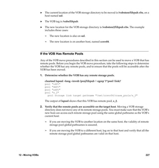 ®   The current location of the VOB storage directory to be moved is /vobstore/libpub.vbs, on a
                       host named sol.

                   ®   The VOB tag is /vobs/libpub.

                   ®   The new location for the VOB storage directory is /vobstore2/libpub.vbs. The example
                       includes these cases:

                       ¢   The new location is also on sol.

                       ¢   The new location is on another host, named ccsvr04.



                   If the VOB Has Remote Pools

                   Any of the VOB move procedures described in this section can be used to move a VOB that has
                   remote pools. Before you begin the VOB move procedure, take the following steps to determine
                   whether the VOB has any remote pools, and to ensure that the pools will be accessible after the
                   VOB has been moved.

                   1. Determine whether the VOB has any remote storage pools.

                       cleartool lspool –long –invob /proj/libpub | egrep '(^pool|link)'
                       pool "cdft"
                       pool "ddft"
                       pool "sdft"
                       pool "s_2"
                         pool storage link target pathname "/net/ccsvr04/ccase_pools/s_2"

                       The output of lspool shows that this VOB has remote pool, s_2.

                   2. Verify that the remote pools are accessible on the target host. Moving a VOB storage
                      directory does not move any of its remote storage pools. You must make sure that the VOB’s
                      new host can access each remote storage pool using the same global pathname as the VOB’s
                      current host:

                       ¢   If you are moving the VOB to another location on the same host, the validity of remote
                           storage pool global pathnames is assured.

                       ¢   If you are moving the VOB to a different host, log on to that host and verify that all the
                           remote storage pool global pathnames are valid on that host.




12 - Moving VOBs                                                                                                  227
 