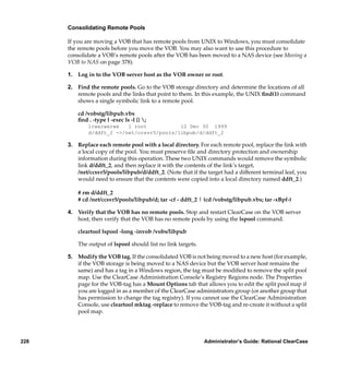 Consolidating Remote Pools

      If you are moving a VOB that has remote pools from UNIX to Windows, you must consolidate
      the remote pools before you move the VOB. You may also want to use this procedure to
      consolidate a VOB’s remote pools after the VOB has been moved to a NAS device (see Moving a
      VOB to NAS on page 378).

      1. Log in to the VOB server host as the VOB owner or root.

      2. Find the remote pools. Go to the VOB storage directory and determine the locations of all
         remote pools and the links that point to them. In this example, the UNIX ﬁnd(1) command
         shows a single symbolic link to a remote pool.

          cd /vobstg/libpub.vbs
          ﬁnd . -type l -exec ls -l {} ;
              lrwxrwxrwx   1 root           12 Dec 30 1999
              d/ddft_2 ->/net/ccsvr5/pools/libpub/d/ddft_2

      3. Replace each remote pool with a local directory. For each remote pool, replace the link with
         a local copy of the pool. You must preserve ﬁle and directory protection and ownership
         information during this operation. These two UNIX commands would remove the symbolic
         link d/ddft_2, and then replace it with the contents of the link’s target,
         /net/ccsvr5/pools/libpub/d/ddft_2. (Note that if the target had a different terminal leaf, you
         would need to ensure that the contents were copied into a local directory named ddft_2.)

          # rm d/ddft_2
          # cd /net/ccsvr5/pools/libpub/d; tar -cf - ddft_2 | (cd /vobstg/libpub.vbs; tar -xBpf-)

      4. Verify that the VOB has no remote pools. Stop and restart ClearCase on the VOB server
         host; then verify that the VOB has no remote pools by using the lspool command.

          cleartool lspool -long -invob /vobs/libpub

          The output of lspool should list no link targets.

      5. Modify the VOB tag. If the consolidated VOB is not being moved to a new host (for example,
         if the VOB storage is being moved to a NAS device but the VOB server host remains the
         same) and has a tag in a Windows region, the tag must be modiﬁed to remove the split pool
         map. Use the ClearCase Administration Console’s Registry Regions node. The Properties
         page for the VOB-tag has a Mount Options tab that allows you to edit the split pool map if
         you are logged in as a member of the ClearCase administrators group (or another group that
         has permission to change the tag registry). If you cannot use the ClearCase Administration
         Console, use cleartool mktag -replace to remove the VOB-tag and re-create it without a split
         pool map.




228                                                           Administrator’s Guide: Rational ClearCase
 