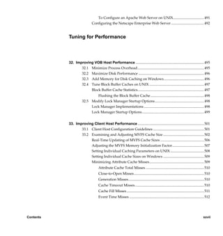 To Configure an Apache Web Server on UNIX.................................. 491
                              Configuring the Netscape Enterprise Web Server .................................... 492


           Tuning for Performance



           32. Improving VOB Host Performance ........................................................................... 495
                  32.1 Minimize Process Overhead......................................................................... 495
                  32.2 Maximize Disk Performance ........................................................................ 496
                  32.3 Add Memory for Disk Caching on Windows............................................ 496
                  32.4 Tune Block Buffer Caches on UNIX ............................................................ 497
                       Block Buffer Cache Statistics......................................................................... 497
                             Flushing the Block Buffer Cache........................................................... 498
                     32.5 Modify Lock Manager Startup Options...................................................... 498
                          Lock Manager Implementations .................................................................. 498
                          Lock Manager Startup Options .................................................................... 499


           33. Improving Client Host Performance ......................................................................... 501
                  33.1 Client Host Configuration Guidelines ........................................................ 501
                  33.2 Examining and Adjusting MVFS Cache Size ............................................. 502
                       Real-Time Updating of MVFS Cache Sizes ................................................ 506
                       Adjusting the MVFS Memory Initialization Factor................................... 507
                       Setting Individual Caching Parameters on UNIX ..................................... 508
                       Setting Individual Cache Sizes on Windows ............................................. 509
                       Minimizing Attribute Cache Misses............................................................ 509
                                   Attribute Cache Total Misses ................................................................ 510
                                   Close-to-Open Misses............................................................................. 510
                                   Generation Misses................................................................................... 510
                                   Cache Timeout Misses............................................................................ 510
                                   Cache Fill Misses ..................................................................................... 511
                                   Event Time Misses .................................................................................. 512




Contents                                                                                                                               xxvii

                /vobs/doc/ccase/admin/cc_adminTOC.fm — September 13, 2001 2:13 pm
 