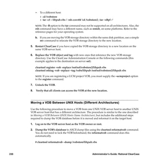 ¢   To a different host:
               # cd /vobstore
               # tar –cf – libpub.vbs | rsh ccsvr04 'cd /vobstore2 ; tar –xBpf –'

           NOTE: The -B option to the tar command may not be supported on all architectures. Also, the
           rsh command may have a different name, such as remsh, on some platforms. Refer to the
           reference pages for your operating system.

           b. If you are moving the VOB storage directory within the same disk partition, use a simple
              mv command to relocate the VOB storage directory to the new location.

      5. Restart ClearCase if you have copied the VOB storage directory to a new location on the
         same VOB server host.

      6. Replace the VOB object and tag with new ones that reference the new VOB storage
         directory. Use the ClearCase Administration Console or the following commands (this
         example applies to the destination on server sol):

           cleartool register -vob -replace /net/sol/vobstore2/libpub.vbs
           cleartool mktag -vob -replace –tag /vobs/libpub /net/sol/vobstore2/libpub.vbs

           NOTE: If you are registering a UCM project VOB, you must supply the –ucmproject option
           to the register command.

      7. Unlock the VOB.

      8.   Verify that all clients can access the VOB at the new location.



      Moving a VOB Between UNIX Hosts (Different Architectures)

      Use the following procedure to move a VOB from one UNIX VOB server host to another UNIX
      VOB server host that has a different architecture. The procedure is similar to the one described
      in Moving a VOB Between UNIX Hosts (Same Architecture), but includes the additional steps
      required to dump the VOB database before it is moved and reformat it on the target host.

      1. Log on to the VOB server host as the VOB owner or root.

      2. Dump the VOB’s database to ASCII dump ﬁles using the cleartool reformatvob command.
         You do not need to lock the VOB beforehand; the reformatvob command does this
         automatically.

           # cleartool reformatvob –dump /vobstore/libpub.vbs



230                                                           Administrator’s Guide: Rational ClearCase
 