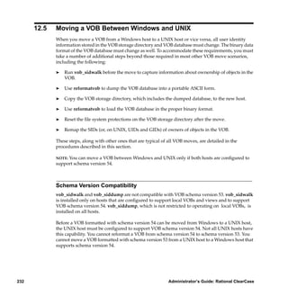 12.5   Moving a VOB Between Windows and UNIX
             When you move a VOB from a Windows host to a UNIX host or vice versa, all user identity
             information stored in the VOB storage directory and VOB database must change. The binary data
             format of the VOB database must change as well. To accommodate these requirements, you must
             take a number of additional steps beyond those required in most other VOB move scenarios,
             including the following:

             ®   Run vob_sidwalk before the move to capture information about ownership of objects in the
                 VOB.

             ®   Use reformatvob to dump the VOB database into a portable ASCII form.

             ®   Copy the VOB storage directory, which includes the dumped database, to the new host.

             ®   Use reformatvob to load the VOB database in the proper binary format.

             ®   Reset the ﬁle system protections on the VOB storage directory after the move.

             ®   Remap the SIDs (or, on UNIX, UIDs and GIDs) of owners of objects in the VOB.

             These steps, along with other ones that are typical of all VOB moves, are detailed in the
             procedures described in this section.

             NOTE:You can move a VOB between Windows and UNIX only if both hosts are conﬁgured to
             support schema version 54.



             Schema Version Compatibility
             vob_sidwalk and vob_siddump are not compatible with VOB schema version 53. vob_sidwalk
             is installed only on hosts that are conﬁgured to support local VOBs and views and to support
             VOB schema version 54. vob_siddump, which is not restricted to operating on local VOBs, is
             installed on all hosts.

             Before a VOB formatted with schema version 54 can be moved from Windows to a UNIX host,
             the UNIX host must be conﬁgured to support VOB schema version 54. Not all UNIX hosts have
             this capability. You cannot reformat a VOB from schema version 54 to schema version 53. You
             cannot move a VOB formatted with schema version 53 from a UNIX host to a Windows host that
             supports schema version 54.




232                                                                 Administrator’s Guide: Rational ClearCase
 