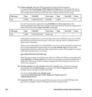 11. Create a map ﬁle. Open the SID ﬁle generated in Step #4 of this procedure
                     (ccsvr-ntClearCaseStorageVOBslibpub.vbslibpub.csv). Editing this ﬁle may be
                     easier if you use a spreadsheet program that can read the comma-separated-value format.
                     This example shows one line of such a ﬁle. We’ve added a header row for clarity.

      Old-name            Type         Old-SID             New-name         Type         New-SID       Count

      akp                 USER         UNIX:UID-1247       IGNORE           USER                       137

                     For each line in the ﬁle, replace the string IGNORE in the New-name ﬁeld with a
                     domain-qualiﬁed name of the user or group to which the old name should be mapped; then
                     delete the last three ﬁelds (Type, New-SID, and Count).

      Old-name            Type         Old-SID             New-name         Type         New-SID       Count

      akp                 USER         UNIX:UID-1247       NEWakp

                     Although this example shows a user name that is the same on Windows as it was on UNIX,
                     this procedure can also be used to map a UNIX user or group name to a different user or
                     group name on Windows.

                     After you have edited all the rows of the SID ﬁle, save it as a comma-separated-value ﬁle and
                     use it as the mapping ﬁle required when you run vob_sidwalk -map. Each line of the
                     mapping ﬁle must have exactly four ﬁelds, separated by commas. The example row created
                     in this step looks like this in .csv format:

                     akp,USER,UNIX:UID-1247,NEWakp

                     NOTE: You may reassign ownership of any object in a VOB to the VOB owner by placing the
                     string DELETE in the New-name ﬁeld. You may also reassign ownership of all objects in a
                     VOB to the VOB owner without creating a mapping ﬁle. See Reassigning Ownership to the
                     VOB Owner on page 70.

                 12. Test the map ﬁle. Run vob_sidwalk without the -execute option. The list of mappings
                     prescribed by the ﬁle libpub-map.csv is written to the SID ﬁle (libpub-test.csv in this
                     example), but no changes are made to the VOB.

                     ccase-home-diretcutilsvob_sidwalk -map^
                     ccsvr-ntClearCaseStorageVOBslibpub.vbslibpub-map.csv ^
                     libpub libpub-test.csv

                 13. Unlock the VOB. If you are concerned that users may try to access the VOB before this
                     procedure is complete, lock the VOB again for all users except yourself.




238                                                                     Administrator’s Guide: Rational ClearCase
 