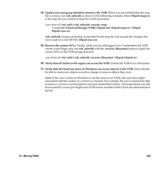 14. Update user and group identities stored in the VOB. When you are satisﬁed that the map
                       ﬁle is correct, run vob_sidwalk as shown in the following example, where libpub-map.csv
                       is the map ﬁle you created in Step #10 of this procedure:

                       ccase-home-diretcutilsvob_sidwalk -execute -map
                             ccsvr-ntClearCaseStorageVOBslibpub.vbslibpub-map.csv libpub
                             libpub-exec.csv

                       vob_sidwalk remaps ownership as speciﬁed in the map ﬁle and records the changes that
                       were made in a new SID ﬁle, libpub-exec.csv.

                   15. Recover ﬁle system ACLs. Finally, while you are still logged in to ccsvr-nt as the VOB
                       owner or privileges user, use vob_sidwalk with the -recover_ﬁlesystem option to apply the
                       correct ACLs to the VOB storage directory.

                       ccase-home-diretcutilsvob_sidwalk -recover_ﬁlesystem libpub libpub.csv

                   16. Verify that all clients in the region can access the VOB. Unlock the VOB if it is still locked.

                   17. Verify that all ClearCase users on Windows can access objects in the VOB. Users should
                       be able to create new objects as well as change or remove objects they own.

                       NOTE: If the user’s name on Windows is not the same as on UNIX, the user loses rights
                       associated with the creator of a version or a branch. For example, the user would not be able
                       to remove a version even though the user had created that version. These operations can still
                       be executed by a more privileged user (VOB owner, member of the ClearCase administrators
                       group).




12 - Moving VOBs                                                                                                   239
 