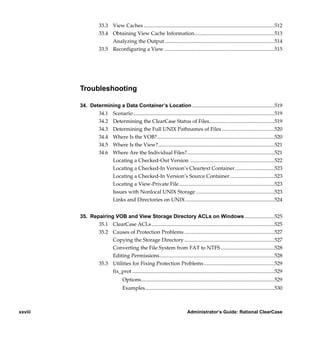 33.3 View Caches ....................................................................................................512
                     33.4 Obtaining View Cache Information.............................................................513
                          Analyzing the Output ....................................................................................514
                     33.5 Reconfiguring a View ....................................................................................515




         Troubleshooting

         34. Determining a Data Container’s Location ...............................................................519
                34.1 Scenario ............................................................................................................519
                34.2 Determining the ClearCase Status of Files..................................................519
                34.3 Determining the Full UNIX Pathnames of Files ........................................520
                34.4 Where Is the VOB?..........................................................................................520
                34.5 Where Is the View?.........................................................................................521
                34.6 Where Are the Individual Files?...................................................................521
                     Locating a Checked-Out Version .................................................................522
                     Locating a Checked-In Version’s Cleartext Container ..............................523
                     Locating a Checked-In Version’s Source Container ..................................523
                     Locating a View-Private File .........................................................................523
                     Issues with Nonlocal UNIX Storage ............................................................523
                     Links and Directories on UNIX ....................................................................524


         35. Repairing VOB and View Storage Directory ACLs on Windows .......................525
                35.1 ClearCase ACLs ..............................................................................................525
                35.2 Causes of Protection Problems .....................................................................527
                      Copying the Storage Directory .....................................................................527
                      Converting the File System from FAT to NTFS .........................................528
                      Editing Permissions........................................................................................528
                35.3 Utilities for Fixing Protection Problems ......................................................529
                      fix_prot .............................................................................................................529
                                     Options......................................................................................................529
                                     Examples...................................................................................................530



xxviii                                                                            Administrator’s Guide: Rational ClearCase

               /vobs/doc/ccase/admin/cc_adminTOC.fm — September 13, 2001 2:13 pm
 