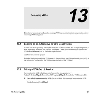 13                 Removing VOBs

                                                                             13
                This chapter presents procedures for making a VOB inaccessible to clients temporarily and for
                removing a VOB altogether.




       13.1     Locking as an Alternative to VOB Deactivation
                In some situations, you may not need to make the VOB inaccessible. For example, to prevent a
                VOB from being modiﬁed, you can lock it using the ClearCase Administration Console, the
                UNIX clearvobadmin tool, or the following command:

                cleartool lock vob:vob-speciﬁer

                To lock a VOB, you must be the VOB owner or the privileged user. The pathname you specify as
                the vob-speciﬁer can be either the VOB storage directory or the VOB-tag.




       13.2     Taking a VOB Out of Service
                Suppose that the VOB to be taken out of service has storage directory
                /net/sol/vobstore/libpub.vbs and has VOB-tag /proj/libpub. To make the VOB inaccessible:

                1. Have all clients unmount the VOB. On each client, this command unmounts the VOB:

                     cleartool umount /proj/libpub




13 - Removing VOBs                                                                                         241
 