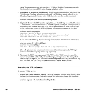 NOTE:You can also unmount and unregister a VOB from the ClearCase shortcut menu in
          Windows Explorer or, on UNIX, using the clearvobadmin utility

      2. Remove the VOB from the object registry. Removal prevents anyone from reactivating the
         VOB. Use the ClearCase Administration Console’s VOB Objects node (a subnode of the
         ClearCase Registry node) to remove the VOB object. You can also use this command:

          cleartool unregister –vob /net/sol/vobstore/libpub.vbs

      3. (Optional) Remove the VOB from the tag registry. Use the VOB Tags node of the ClearCase
         Administration Console to remove the VOB’s VOB-tag from each region where you want to
         temporarily take the VOB out of service. If you do not remove the VOB-tag from the tags
         registry, attempts to mount the VOB produce the following error message at the client:

          cleartool mount /proj/libpub
          cleartool: Error: An error occurred mounting.
          Refer to the log file "/var/adm/atria/log/mntrpc_server_log"
          for more information on the warning or failure.

          If you remove the VOB-tag, the error message from cleartool mount is more informative:

          cleartool rmtag –all –vob /proj/libpub
          cleartool mount /proj/libpub
          cleartool: Error: /proj/libpub is not a registered vob tag.

          (The –all option ensures correctness in a network with multiple regions; the VOB-tag is
          removed from all the logically distinct tags registries.)

      4. Terminate the VOB’s server processes. If the VOB host is a UNIX computer, search the
         server’s process table for the vob_server and vobrpc_server processes that manage that
         VOB. Use ps –ax or ps –ef, and search for /vobstore/libpub.vbs; use kill(1) to terminate any
         such processes. (On UNIX, only the root user can kill a vobrpc_server process.)



      Restoring the VOB to Service

      To restore a VOB to service:

      1. Restore the VOB to the object registry. Use the VOB Objects subnode of the Registry node
         in ClearCase Administration Console to create a VOB object entry. Or use this command:

          cleartool register –vob /net/sol/vobstore/libpub.vbs




242                                                         Administrator’s Guide: Rational ClearCase
 
