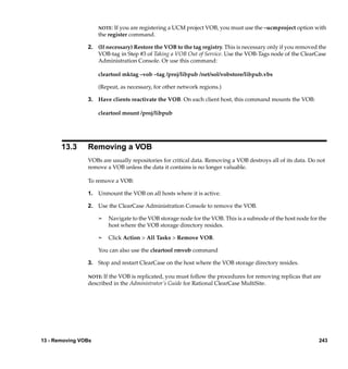 NOTE: If you are registering a UCM project VOB, you must use the –ucmproject option with
                     the register command.

                2. (If necessary) Restore the VOB to the tag registry. This is necessary only if you removed the
                   VOB-tag in Step #3 of Taking a VOB Out of Service. Use the VOB-Tags node of the ClearCase
                   Administration Console. Or use this command:

                     cleartool mktag –vob –tag /proj/libpub /net/sol/vobstore/libpub.vbs

                     (Repeat, as necessary, for other network regions.)

                3. Have clients reactivate the VOB. On each client host, this command mounts the VOB:

                     cleartool mount /proj/libpub




       13.3     Removing a VOB
                VOBs are usually repositories for critical data. Removing a VOB destroys all of its data. Do not
                remove a VOB unless the data it contains is no longer valuable.

                To remove a VOB:

                1. Unmount the VOB on all hosts where it is active.

                2. Use the ClearCase Administration Console to remove the VOB.

                     ¢     Navigate to the VOB storage node for the VOB. This is a subnode of the host node for the
                           host where the VOB storage directory resides.

                     ¢     Click Action > All Tasks > Remove VOB.

                     You can also use the cleartool rmvob command

                3. Stop and restart ClearCase on the host where the VOB storage directory resides.

                NOTE: Ifthe VOB is replicated, you must follow the procedures for removing replicas that are
                described in the Administrator’s Guide for Rational ClearCase MultiSite.




13 - Removing VOBs                                                                                             243
 