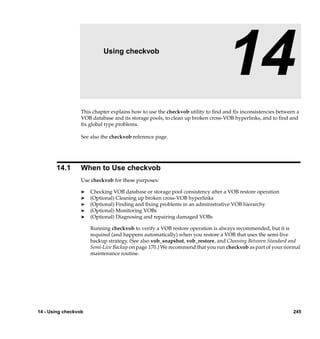 14                  Using checkvob

                                                                               14
                  This chapter explains how to use the checkvob utility to ﬁnd and ﬁx inconsistencies between a
                  VOB database and its storage pools, to clean up broken cross-VOB hyperlinks, and to ﬁnd and
                  ﬁx global type problems.

                  See also the checkvob reference page.




       14.1       When to Use checkvob
                  Use checkvob for these purposes:

                  ®   Checking VOB database or storage pool consistency after a VOB restore operation
                  ®   (Optional) Cleaning up broken cross-VOB hyperlinks
                  ®   (Optional) Finding and ﬁxing problems in an administrative VOB hierarchy
                  ®   (Optional) Monitoring VOBs
                  ®   (Optional) Diagnosing and repairing damaged VOBs

                      Running checkvob to verify a VOB restore operation is always recommended, but it is
                      required (and happens automatically) when you restore a VOB that uses the semi-live
                      backup strategy. (See also vob_snapshot, vob_restore, and Choosing Between Standard and
                      Semi-Live Backup on page 170.) We recommend that you run checkvob as part of your normal
                      maintenance routine.




14 - Using checkvob                                                                                         245
 