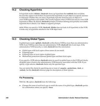 14.2   Checking Hyperlinks
             In hyperlink mode (–hlinks), checkvob cleans up hyperlinks that rmhlink does not delete
             because they appear to be broken. It examines the hyperlinks on each object you specify and tries
             to determine whether they are intact. Hyperlinks typically break because an object in a
             cross-VOB hyperlink is unavailable. This usually happens when a VOB at one end of a cross-VOB
             hyperlink is ofﬂine. By default, checkvob prompts you before deleting each partially unavailable
             hyperlink that it detects. Use –force to suppress prompts.

             NOTE:  When you specify a VOB, checkvob –hlinks does not look at all hyperlinks in that VOB;
             it looks only at hyperlinks attached to the VOB object itself.




      14.3   Checking Global Types
             In global types mode (–global), checkvob veriﬁes that no VOB has more than one administrative
             VOB. If any VOB has more than one administrative VOB, checkvob lists it and stops. If the
             administrative VOB hierarchy is valid, checkvob lists this information:

             ®   Global types with local copies whose names do not match
             ®   Eclipsing types
             ®   Eclipsing locks on local copies of global types
             ®   Mismatched protections between global types and their local copies

             If you specify a VOB selector, checkvob starts its search for global types in that VOB and checks
             all global types it ﬁnds in the administrative VOB hierarchy associated with that VOB. If you
             specify a type selector, checkvob checks only the speciﬁed type.

             You can restrict the checks by specifying one or more of –acquire, –protections, –lock, or
             –unlock. See the checkvob reference page for descriptions of these options.



             Fix Processing

             With the –ﬁx option, checkvob does the following:

             ®   Changes the name of each local copy to match the name of its global type. checkvob queries
                 for conﬁrmation unless you specify –force.




246                                                                 Administrator’s Guide: Rational ClearCase
 