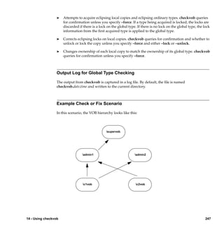 ®   Attempts to acquire eclipsing local copies and eclipsing ordinary types. checkvob queries
                      for conﬁrmation unless you specify –force. If a type being acquired is locked, the locks are
                      discarded if there is a lock on the global type. If there is no lock on the global type, the lock
                      information from the ﬁrst acquired type is applied to the global type.

                  ®   Corrects eclipsing locks on local copies. checkvob queries for conﬁrmation and whether to
                      unlock or lock the copy unless you specify –force and either –lock or –unlock.

                  ®   Changes ownership of each local copy to match the ownership of its global type. checkvob
                      queries for conﬁrmation unless you specify –force.



                  Output Log for Global Type Checking

                  The output from checkvob is captured in a log ﬁle. By default, the ﬁle is named
                  checkvob.date.time and written to the current directory.



                  Example Check or Fix Scenario

                  In this scenario, the VOB hierarchy looks like this:




                                                  supervob




                                  admin1                            admin2




                                  c1vob                              c2vob




14 - Using checkvob                                                                                                 247
 