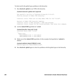 To check and ﬁx the global types problems in the hierarchy:

      1. Run checkvob –global in any VOB in the hierarchy.

          cleartool checkvob –global vob:supervob

          The session’s log file is "checkvob.03-Aug-99.17:15:15".
          Starting analysis of Admin VOB hierarchy.

          cleartool: Error: There are too many Admin VOBs for vob "c1vob".

          Analysis of Admin VOB hierarchy complete.
          cleartool: Error: 4 VOBs analyzed, 1 VOBs had problems.
          cleartool: Error: Please fix the listed problems, then rerun this command.

      2. List the AdminVOB hyperlinks for c1vob.

          cleartool describe –long vob:c1vob
          versioned object base "c1vob"
          ...
            Hyperlinks:
              AdminVOB@2@c1vob -> vob:admin2
              AdminVOB@3@c1vob -> vob:admin1

      3. Delete one of the AdminVOB hyperlinks. In this example, the hyperlink to admin2 is
         deleted.

          cleartool rmhlink AdminVOB@2@c1vob
          Removed hyperlink "AdminVOB@2@c1vob".

      4. Run checkvob –global again to check for problems with the global types in the hierarchy.




248                                                        Administrator’s Guide: Rational ClearCase
 
