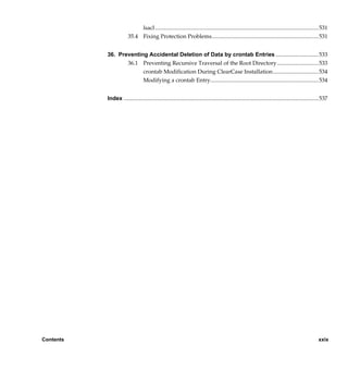 lsacl................................................................................................................... 531
                        35.4 Fixing Protection Problems........................................................................... 531


           36. Preventing Accidental Deletion of Data by crontab Entries ..............................533
                  36.1 Preventing Recursive Traversal of the Root Directory .............................533
                        crontab Modification During ClearCase Installation................................534
                        Modifying a crontab Entry............................................................................ 534


           Index ......................................................................................................................................... 537




Contents                                                                                                                                               xxix

                 /vobs/doc/ccase/admin/cc_adminTOC.fm — September 13, 2001 2:13 pm
 