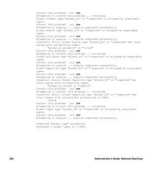 Correct this problem? [no] yes
      Attempting to correct this problem ... corrected.
      Global element type "global_el" in "supervob" is eclipsed by acquirable
      types.
      Correct this problem? [no] yes
      Attempting to acquire ... acquire completed successfully.
      Global branch type "global_br" in "supervob" is eclipsed by acquirable
      types.
      Correct this problem? [no] yes
      Attempting to acquire ... acquire completed successfully.
      cleartool: Error: Global branch type "global_br" in "supervob" has local
      copies with non-matching names:
              "global_br_mismatch" in "c1vob"
      Correct this problem? [no] yes
      Attempting to correct this problem ... corrected.
      Global attribute type "global_at" in "supervob" is eclipsed by acquirable
      types.
      Correct this problem? [no] yes
      Attempting to acquire ... acquire completed successfully.
      Global hyperlink type "global_hl" in "supervob" is eclipsed by acquirable
      types.
      Correct this problem? [no] yes
      Attempting to acquire ... acquire completed successfully.
      cleartool: Error: Global hyperlink type "global_hl" in "supervob" has
      local copies with non-matching names:
              "global_hl_wrong" in "admin1"
      Correct this problem? [no] yes
      Attempting to correct this problem ... corrected.
      cleartool: Error: Global hyperlink type "global_hl" in "supervob" has
      local copies with inconsistent protections in VOBs:
              c2vob
      Correct this problem? [no] yes
      Attempting to correct this problem ... corrected.
      Global label type "global_lb" in "supervob" is eclipsed by acquirable
      types.
      Correct this problem? [no] yes
      Attempting to acquire ... acquire completed successfully.

      Completed "global type" processing.
      Processed 9 global types in 4 VOBs.




252                                            Administrator’s Guide: Rational ClearCase
 