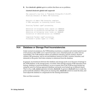 6. Run checkvob –global again to conﬁrm that there are no problems.

                      cleartool checkvob -global vob:supervob

                      The session’s log file is "checkvob.03-Aug-99.17:36:49".
                      Starting analysis of Admin VOB hierarchy.


                      Analysis of Admin VOB hierarchy complete.
                      4 VOBs analyzed, no hierarchy errors found.

                      Starting "global type" processing.

                      Detection of eclipsing local copies is: ENABLED
                      Detection of protection mis-matches is: ENABLED
                      Detection of eclipsing local locks is: ENABLED
                      Correction of detected errors is: DISABLED

                      Completed "global type" processing.
                      Processed 5 global types in 4 VOBs.




       14.4       Database or Storage Pool Inconsistencies
                  Under normal circumstances, the VOB database maintains a complete and uninterrupted record
                  of all activity in the VOB’s source and derived object pools. (Cleartext pools are caches and are
                  expendable.) The VOB database reﬂects all additions (checkins, branch creation, element
                  creation, DO promotion, and so on) and deletions (removal of DOs, versions, branches, and
                  elements) in the pools. Each data container is referenced from the database.

                  In general, inconsistencies between the database and storage pools occur because of damage to
                  the VOB database, to the storage pools, or to both. If the damage requires VOB restoration from
                  backup, database or pool inconsistency occurs at restore time if the VOB has been backed up
                  using the semi-live backup approach (database and pools were backed up at different times).
                  That is why a vob_restore operation includes checkvob. In general, checkvob tries to make the
                  pools match the database. If the pools are missing data, checkvob cannot re-create the data, and
                  must adjust the database to compensate for the missing information.

                  Here are three scenarios:




14 - Using checkvob                                                                                             253
 