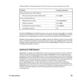 Of these problems, missing containers is the most serious, as it may represent loss of data.


                      Problem                                                          Found by checkvob

                      All pool kinds (source, DO, cleartext)

                          Bad pool roots (pool names, identity info)                   Yes (–pool)

                      Source and DO pools only

                          Misprotected containers                                      Yes (–protections)

                          Missing containers                                           Yes (–data)

                          Unreferenced containers (debris)                             Yes (–debris)

                          Corrupted containers                                         No


                  By default, checkvob prints detailed reports on one or more storage pools (–pool) or on speciﬁc
                  ﬁle elements or DOs passed in the command line. With the –ﬁx option, checkvob ﬁxes as many
                  problems as it can, adjusting data containers to match what is expected by the VOB database.

                  WARNING: Fixing problems detected with –data can update the VOB irreversibly. If version or DO
                  data is recorded in the database but missing from the storage pools, checkvob updates the VOB
                  database, dereferencing this data with the equivalents of rmver -data (missing source containers)
                  and rmdo (missing DO containers).



                  Updating the VOB Database

                  checkvob never updates the VOB database to reference newer pool data. If versions or DOs are
                  stored in the pools but not recorded in the database, checkvob moves the unreferenced data
                  containers to the pool’s lost+found directory. That is, if pool storage is newer than the database,
                  checkvob does not salvage the latest versions from the unreferenced pool containers and update
                  the database. It uses the unreferenced containers to return the pool to the state expected by the
                  database, and it moves the unreferenced containers (with the latest version data) to
                  pool-dirlost+found. These versions should be presumed lost. Contact Rational Technical
                  Support for more information. (By contrast, barring unexpected events, any missing data that
                  checkvob reports in this scenario can generally be attributed to rmver operations that were not
                  recorded in the older database; and the ﬁx processing that accepts this data loss is
                  inconsequential.)




14 - Using checkvob                                                                                              255
 
