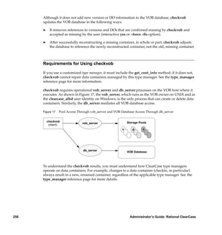 Although it does not add new version or DO information to the VOB database, checkvob
      updates the VOB database in the following ways:

      ®     It removes references to versions and DOs that are conﬁrmed missing by checkvob and
            accepted as missing by the user (interactive yes or –force –ﬁx option).

      ®     After successfully reconstructing a missing container, in whole or part, checkvob adjusts
            the database to reference the newly reconstructed container, not the old, missing container.



      Requirements for Using checkvob

      If you use a customized type manager, it must include the get_cont_info method; if it does not,
      checkvob cannot repair data containers managed by this type manager. See the type_manager
      reference page for more information.

      checkvob requires operational vob_server and db_server processes on the VOB host where it
      executes. As shown in Figure 17, the vob_server, which runs as the VOB owner on UNIX and as
      the clearcase_albd user identity on Windows, is the only process that can create or delete data
      containers. Similarly, the db_server mediates all VOB database access.

      Figure 17   Pool Access Through vob_server and VOB Database Access Through db_server

          checkvob                                            Storage Pools
                                vob_server
           (client)
                                                          s      d      c




                                 db_server                    VOB Database



      To understand the checkvob results, you must understand how ClearCase type managers
      operate on data containers. For example, changes to a data container (checkin, in particular)
      always result in a new, renamed container, regardless of the applicable type manager. See the
      type_manager reference page for more details.




256                                                            Administrator’s Guide: Rational ClearCase
 