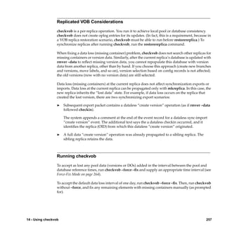 Replicated VOB Considerations

                  checkvob is a per-replica operation. You run it to achieve local pool or database consistency.
                  checkvob does not create oplog entries for its updates. (In fact, this is a requirement, because in
                  a VOB replica restoration scenario, checkvob must be able to run before restorereplica.) To
                  synchronize replicas after running checkvob, run the restorereplica command.

                  When ﬁxing a data loss (missing container) problem, checkvob does not search other replicas for
                  missing containers or version data. Similarly, after the current replica’s database is updated with
                  rmver –data to reﬂect missing version data, you cannot repopulate this database with version
                  data from another replica, other than by hand. If you choose this approach (create new branches
                  and versions, move labels, and so on), version selection based on conﬁg records is not affected;
                  the old versions (now with no version data) are still selected.

                  Data loss (missing containers) at the current replica does not affect synchronization exports or
                  imports. Data loss at the current replica can be propagated only with mkreplica. In this case, the
                  new replica inherits the “lost data” state. For example, if data loss occurs on the replica that
                  created the lost version, there are two synchronizing export scenarios:

                  ®   Subsequent export packet contains a dataless “create version” operation (as if rmver –data
                      followed checkin).

                      The system appends a comment at the end of the event record for a dataless sync-import
                      “create version” event. The additional text says the a dataless checkin occurred, and it
                      identiﬁes the replica (OID) from which this dataless “create version” originated.

                  ®   A full data “create version” operation was already propagated to a sibling replica. The
                      sibling replica retains the data.



                  Running checkvob

                  To accept as lost any pool data (versions or DOs) added in the interval between the pool and
                  database reference times, run checkvob –force –ﬁx and supply an appropriate time interval (see
                  Force-Fix Mode on page 264).

                  To accept the default data loss interval of one day, run checkvob –force –ﬁx. Then, run checkvob
                  without –force, and ﬁx any remaining elements with missing containers manually (as prompted
                  for).




14 - Using checkvob                                                                                               257
 