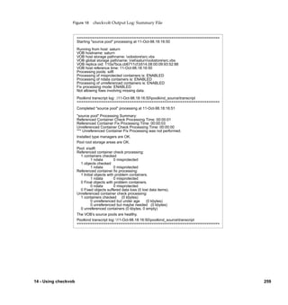 Figure 18     checkvob Output Log: Summary File


                      =================================================================
                      Starting "source pool" processing at 11-Oct-98.18:16:50

                      Running from host: saturn
                      VOB hostname: saturn
                      VOB host storage pathname: vobstoresrc.vbs
                      VOB global storage pathname: netsaturnvobstoresrc.vbs
                      VOB replica oid: 110a7bca.cb6711cf.b514.08:00:09:93:52:88
                      VOB host reference time: 11-Oct-98.18:16:50
                      Processing pools: sdft
                      Processing of misprotected containers is: ENABLED
                      Processing of ndata containers is: ENABLED
                      Processing of unreferenced containers is: ENABLED
                      Fix processing mode: ENABLED
                      Not allowing ﬁxes involving missing data.

                      Poolkind transcript log: .11-Oct-98.18:16:50poolkind_sourcetranscript
                      =================================================================
                      Completed "source pool" processing at 11-Oct-98.18:16:51

                      "source pool" Processing Summary:
                      Referenced Container Check Processing Time: 00:00:01
                      Referenced Container Fix Processing Time: 00:00:03
                      Unreferenced Container Check Processing Time: 00:00:00
                      *** Unreferenced Container Fix Processing was not performed.
                      Installed type managers are OK.
                      Pool root storage areas are OK.
                      Pool: ssdft
                      Referenced container check processing:
                        1 containers checked
                               1 ndata        0 misprotected
                        1 objects checked
                               1 ndata        0 misprotected
                      Referenced container ﬁx processing:
                        1 Initial objects with problem containers.
                               1 ndata        0 misprotected
                        0 Final objects with problem containers.
                               0 ndata        0 misprotected
                        0 Fixed objects suffered data loss (0 lost data items).
                      Unreferenced container check processing:
                        1 containers checked (0 kbytes)
                               0 unreferenced but under age      (0 kbytes)
                               0 unreferenced but maybe needed (0 kbytes)
                        0 unreferenced containers (0 kbytes, 0 empty)
                      The VOB’s source pools are healthy.
                      Poolkind transcript log: 11-Oct-98.18:16:50poolkind_sourcetranscript
                      =================================================================




14 - Using checkvob                                                                              259
 