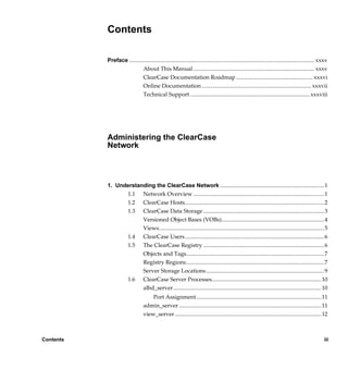 Contents

           Preface .................................................................................................................................. xxxv
                             About This Manual ..................................................................................... xxxv
                             ClearCase Documentation Roadmap ...................................................... xxxvi
                             Online Documentation ............................................................................. xxxvii
                             Technical Support .................................................................................... xxxviii




           Administering the ClearCase
           Network



           1. Understanding the ClearCase Network ......................................................................... 1
                 1.1 Network Overview ............................................................................................ 1
                 1.2 ClearCase Hosts.................................................................................................. 2
                 1.3 ClearCase Data Storage ..................................................................................... 3
                       Versioned Object Bases (VOBs)........................................................................ 4
                       Views.................................................................................................................... 5
                 1.4 ClearCase Users.................................................................................................. 6
                 1.5 The ClearCase Registry ..................................................................................... 6
                       Objects and Tags................................................................................................. 7
                       Registry Regions................................................................................................. 7
                       Server Storage Locations ................................................................................... 9
                 1.6 ClearCase Server Processes............................................................................. 10
                       albd_server ........................................................................................................ 10
                                      Port Assignment........................................................................................ 11
                                  admin_server .................................................................................................... 11
                                  view_server ....................................................................................................... 12



Contents                                                                                                                                               iii

                 /vobs/doc/ccase/admin/cc_adminTOC.fm — September 13, 2001 2:13 pm
 
