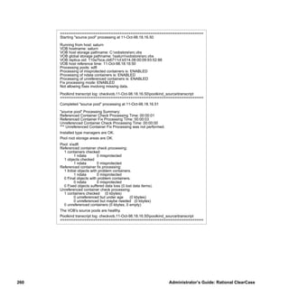 =================================================================
      Starting "source pool" processing at 11-Oct-98.18.16.50

      Running from host: saturn
      VOB hostname: saturn
      VOB host storage pathname: C:vobstoresrc.vbs
      VOB global storage pathname: saturnvobstoresrc.vbs
      VOB replica oid: 110a7bca.cb6711cf.b514.08:00:09:93:52:88
      VOB host reference time: 11-Oct-98.18:16:50
      Processing pools: sdft
      Processing of misprotected containers is: ENABLED
      Processing of ndata containers is: ENABLED
      Processing of unreferenced containers is: ENABLED
      Fix processing mode: ENABLED
      Not allowing ﬁxes involving missing data.

      Poolkind transcript log: checkvob.11-Oct-98.18.16.50poolkind_sourcetranscript
      =================================================================
      Completed "source pool" processing at 11-Oct-98.18.16.51

      "source pool" Processing Summary:
      Referenced Container Check Processing Time: 00:00:01
      Referenced Container Fix Processing Time: 00:00:03
      Unreferenced Container Check Processing Time: 00:00:00
      *** Unreferenced Container Fix Processing was not performed.
      Installed type managers are OK.
      Pool root storage areas are OK.
      Pool: ssdft
      Referenced container check processing:
        1 containers checked
               1 ndata        0 misprotected
        1 objects checked
               1 ndata        0 misprotected
      Referenced container ﬁx processing:
        1 Initial objects with problem containers.
               1 ndata        0 misprotected
        0 Final objects with problem containers.
               0 ndata        0 misprotected
        0 Fixed objects suffered data loss (0 lost data items).
      Unreferenced container check processing:
        1 containers checked (0 kbytes)
               0 unreferenced but under age      (0 kbytes)
               0 unreferenced but maybe needed (0 kbytes)
        0 unreferenced containers (0 kbytes, 0 empty)
      The VOB’s source pools are healthy.
      Poolkind transcript log: checkvob.11-Oct-98.18.16.50poolkind_sourcetranscript
      =================================================================




260                                                                  Administrator’s Guide: Rational ClearCase
 
