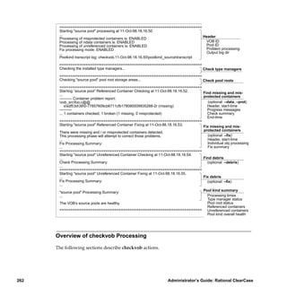 =================================================================
       Starting "source pool" processing at 11-Oct-98.18.16.50
       ...                                                                             Header
       Processing of misprotected containers is: ENABLED
       Processing of ndata containers is: ENABLED                                       VOB ID
       Processing of unreferenced containers is: ENABLED                                Pool ID
       Fix processing mode: ENABLED                                                     Problem processing
       ...                                                                              Output log dir
       Poolkind transcript log: checkvob.11-Oct-98.18.16.50poolkind_sourcetranscript

       =================================================================
       Checking the installed type managers...                           Check type managers
       =================================================================
       Checking "source pool" pool root storage areas...                 Check pool roots
       =================================================================
       Starting “source pool” Referenced Container Checking at 11-Oct-98.18.16.52.   Find missing and mis-
       ...                                                                           protected containers
       ---------- Container problem report:
       vob_srcfoo.c@@                                                                 (optional: –data, –prot)
           ssdft3d380-77857609cb6711cfb178080009935288-2r (missing)                Header, start-time
       ----------                                                                      Progress messages
       ... 1 containers checked; 1 broken (1 missing, 0 misprotected)                  Check summary
                                                                                       End-time
       =================================================================
       Starting "source pool" Referenced Container Fixing at 11-Oct-98.18.16.53.     Fix missing and mis-
                                                                                     protected containers
       There were missing and / or misprotected containers detected.
       This processing phase will attempt to correct those problems.                    (optional: –ﬁx)
       ...                                                                             Header, start-time
       Fix Processing Summary:                                                         Individual obj processing
       ...                                                                             Fix summary
       =================================================================
       Starting "source pool" Unreferenced Container Checking at 11-Oct-98.18.16.54.
       ...                                                                           Find debris
       Check Processing Summary:                                                       (optional: –debris)
       ...
       =================================================================
       Starting "source pool" Unreferenced Container Fixing at 11-Oct-98.18.16.55.
       ...                                                                           Fix debris
       Fix Processing Summary:                                                         (optional: –ﬁx)
       ...
                                                                                     Pool kind summary
       "source pool" Processing Summary:
       ...                                                                             Processing times
                                                                                       Type manager status
       The VOB’s source pools are healthy.                                             Pool root status
                                                                                       Referenced containers
       ================================================================= Unreferenced containers
                                                                                       Pool kind overall health




      Overview of checkvob Processing

      The following sections describe checkvob actions.




262                                                                Administrator’s Guide: Rational ClearCase
 