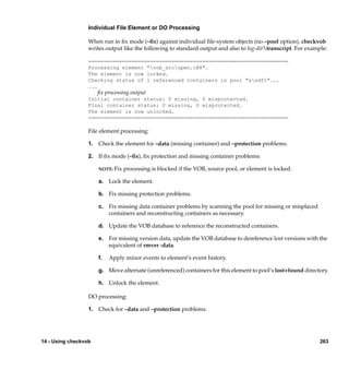 Individual File Element or DO Processing

                  When run in ﬁx mode (–ﬁx) against individual ﬁle-system objects (no –pool option), checkvob
                  writes output like the following to standard output and also to log-dirtranscript. For example:

                  =================================================================
                  Processing element "vob_srcopen.c@@".
                  The element is now locked.
                  Checking status of 1 referenced containers in pool "ssdft"...
                  ...
                      ﬁx processing output
                  Initial container status: 0 missing, 0 misprotected.
                  Final container status: 0 missing, 0 misprotected.
                  The element is now unlocked.
                  =================================================================

                  File element processing:

                  1. Check the element for –data (missing container) and –protection problems.

                  2. If ﬁx mode (–ﬁx), ﬁx protection and missing container problems:

                      NOTE: Fix   processing is blocked if the VOB, source pool, or element is locked.

                      a. Lock the element.

                      b. Fix missing protection problems.

                      c. Fix missing data container problems by scanning the pool for missing or misplaced
                         containers and reconstructing containers as necessary.

                      d. Update the VOB database to reference the reconstructed containers.

                      e. For missing version data, update the VOB database to dereference lost versions with the
                         equivalent of rmver -data.

                      f.   Apply minor events to element’s event history.

                      g. Move alternate (unreferenced) containers for this element to pool’s lost+found directory.

                      h. Unlock the element.

                  DO processing:

                  1. Check for –data and –protection problems.




14 - Using checkvob                                                                                            263
 