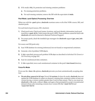 2. If ﬁx mode (–ﬁx), ﬁx protection and missing container problems:

          a. Fix missing protection problems.

          b. For each missing container, remove the DO with the equivalent of rmdo.

      Pool Mode (–pool Option) Processing: Overview

      When run with the –pool option, checkvob examines some or all of the VOB’s source, DO, and
      cleartext pools.

      For each kind of pool (source, DO, cleartext):

      1. Check pool roots. Check pool names, locations, and pool identity information (each pool
         must have a pool_id ﬁle, which stores the pool’s OID). These problems cannot be ﬁxed with
         checkvob and must be directed to Rational Technical Support.

      2. For source pools, check the installed type managers for checkvob support (get_cont_info
         method).

      For source and DO pools only:

      3. Scan VOB database for missing (referenced, but not found) or misprotected containers.

      4. Generate a list of problem VOB objects.

      5. If –ﬁx is speciﬁed, process each problem VOB object as described in Individual File Element or
         DO Processing on page 263.

      6. Scan for unreferenced data containers.

      7. If –ﬁx is speciﬁed, move each unreferenced container to the pool’s lost+found directory.

      Force-Fix Mode

      If you use the –force –ﬁx options, checkvob prevents you from unintentionally accepting data
      loss:

      ®   Do not allow removal of all non-branch0 versions. In force-ﬁx mode, checkvob does not
          update the VOB database to reﬂect an element’s missing data containers unless at least one
          version having a version number greater than 0 and its data remain. That is, you must run
          checkvob in -ﬁx mode, without –force, and agree when prompted to accept a reconstructed
          element whose only remaining versions have version IDs like mainbr10 and
          mainbr1br20.



264                                                          Administrator’s Guide: Rational ClearCase
 